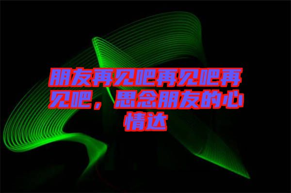 朋友再見吧再見吧再見吧，思念朋友的心情達(dá)