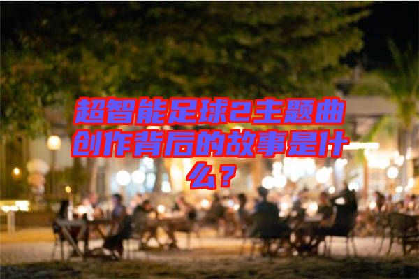 超智能足球2主題曲創(chuàng)作背后的故事是什么？