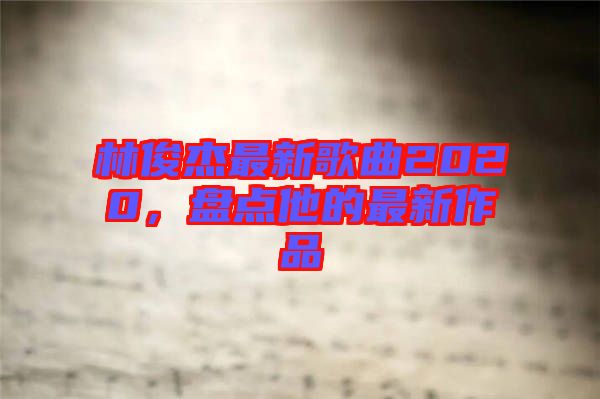 林俊杰最新歌曲2020，盤(pán)點(diǎn)他的最新作品