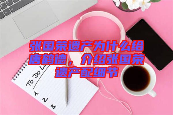 張國榮遺產(chǎn)為什么給唐鶴德，介紹張國榮遺產(chǎn)配細(xì)節(jié)