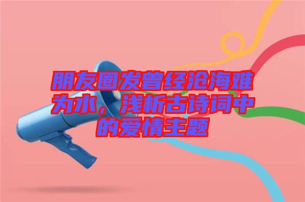 朋友圈發(fā)曾經(jīng)滄海難為水，淺析古詩詞中的愛情主題