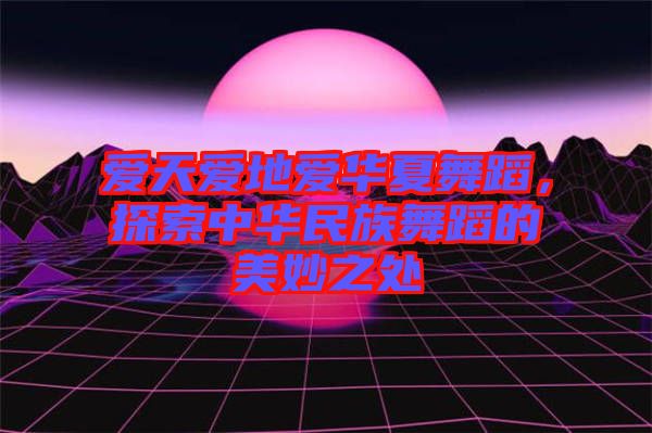 愛天愛地愛華夏舞蹈，探索中華民族舞蹈的美妙之處