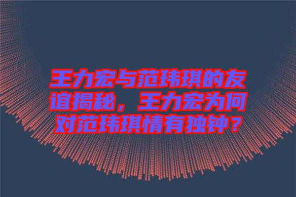 王力宏與范瑋琪的友誼揭秘，王力宏為何對(duì)范瑋琪情有獨(dú)鐘？