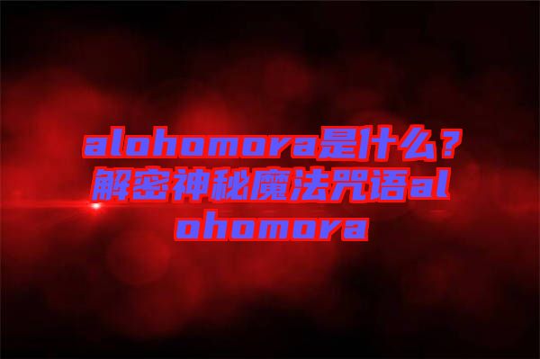 alohomora是什么？解密神秘魔法咒語alohomora