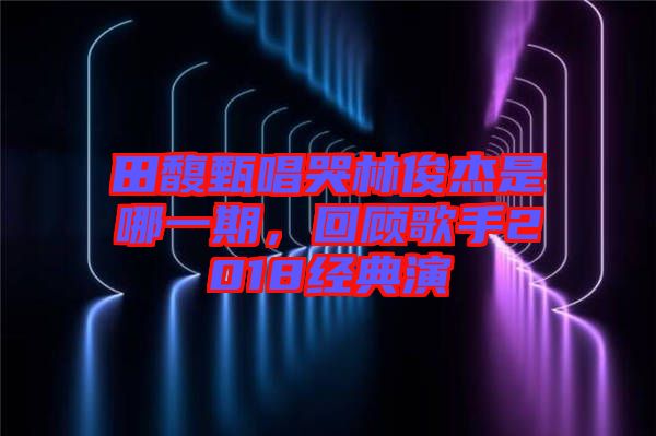 田馥甄唱哭林俊杰是哪一期，回顧歌手2018經(jīng)典演