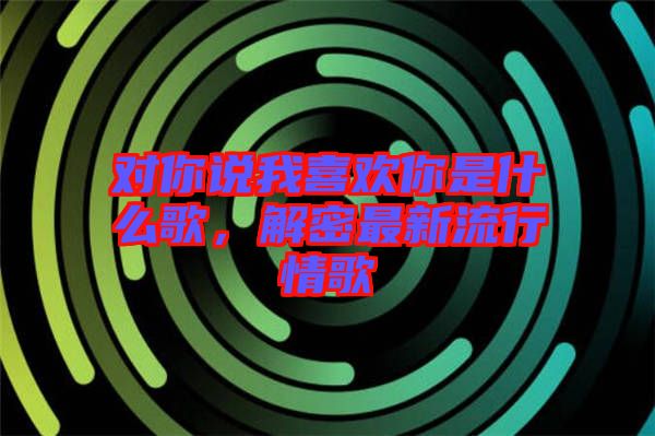 對你說我喜歡你是什么歌，解密最新流行情歌