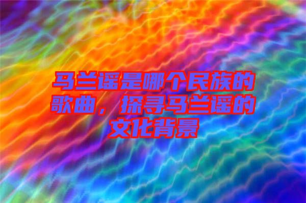 馬蘭謠是哪個(gè)民族的歌曲，探尋馬蘭謠的文化背景