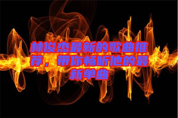 林俊杰最新的歌曲推薦，帶你暢聽他的最新單曲