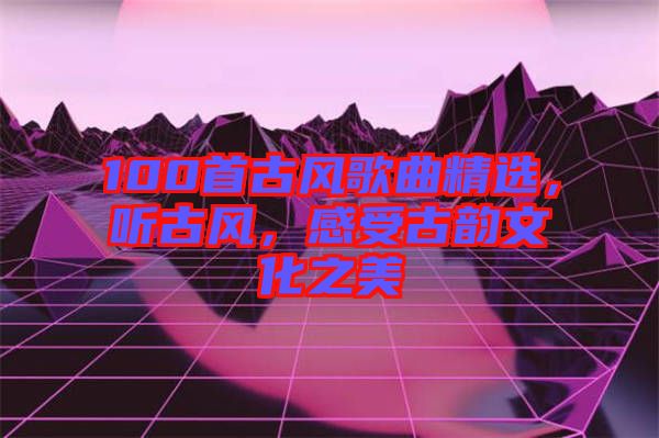 100首古風(fēng)歌曲精選，聽古風(fēng)，感受古韻文化之美