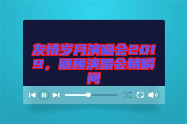 友情歲月演唱會(huì)2019，回顧演唱會(huì)精瞬間