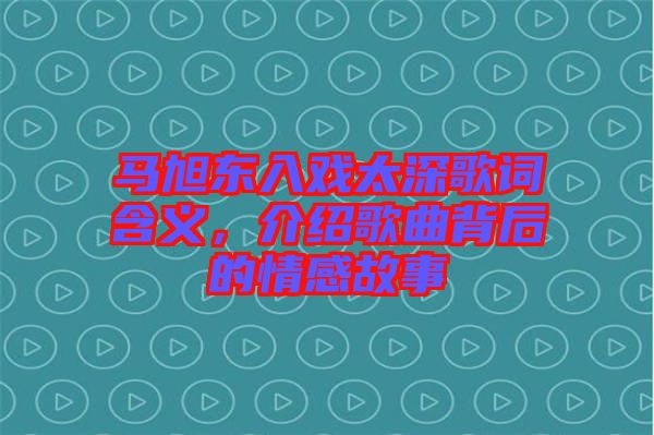 馬旭東入戲太深歌詞含義，介紹歌曲背后的情感故事