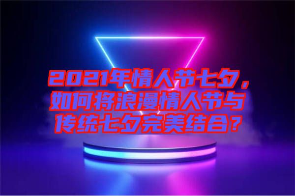 2021年情人節(jié)七夕，如何將浪漫情人節(jié)與傳統(tǒng)七夕完美結(jié)合？