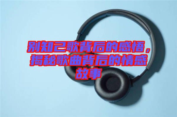 別知己歌背后的感悟，揭秘歌曲背后的情感故事