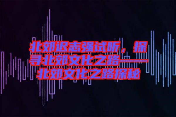 北郊遲志強(qiáng)試聽，探尋北郊文化之路——北郊文化之路探秘