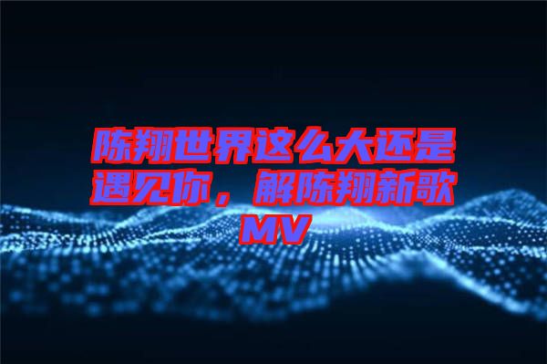 陳翔世界這么大還是遇見你，解陳翔新歌MV