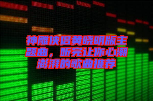 神雕俠侶黃曉明版主題曲，聽(tīng)完讓你心潮澎湃的歌曲推薦