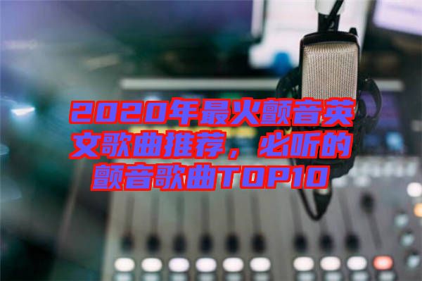 2020年最火顫音英文歌曲推薦，必聽的顫音歌曲TOP10