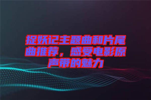 捉妖記主題曲和片尾曲推薦，感受電影原聲帶的魅力