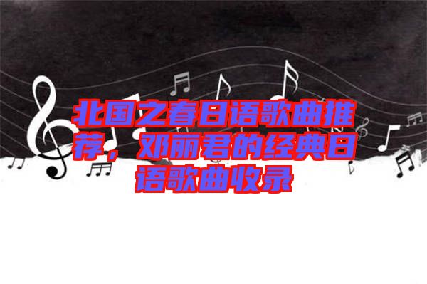 北國之春日語歌曲推薦，鄧麗君的經(jīng)典日語歌曲收錄