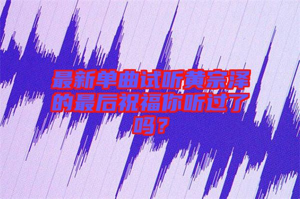 最新單曲試聽黃宗澤的最后祝福你聽過了嗎？