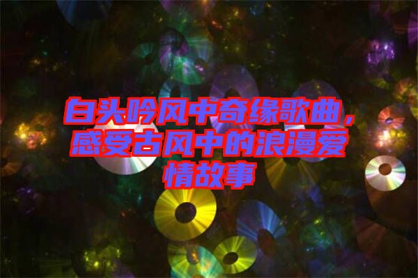 白頭吟風(fēng)中奇緣歌曲，感受古風(fēng)中的浪漫愛情故事