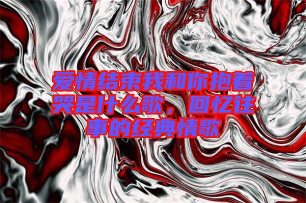 愛情結(jié)束我和你抱著哭是什么歌，回憶往事的經(jīng)典情歌