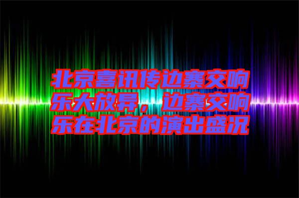 北京喜訊傳邊寨交響樂大放異，邊寨交響樂在北京的演出盛況