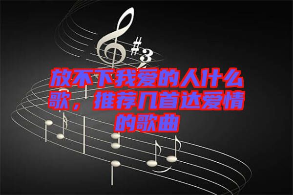 放不下我愛的人什么歌，推薦幾首達愛情的歌曲