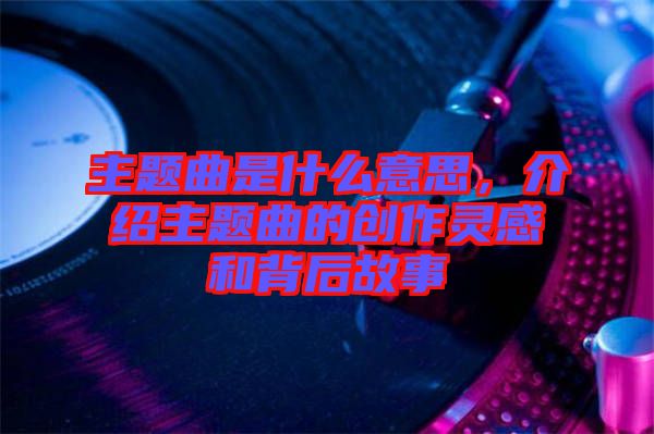 主題曲是什么意思，介紹主題曲的創(chuàng)作靈感和背后故事