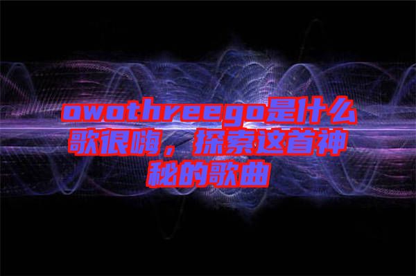 owothreego是什么歌很嗨，探索這首神秘的歌曲