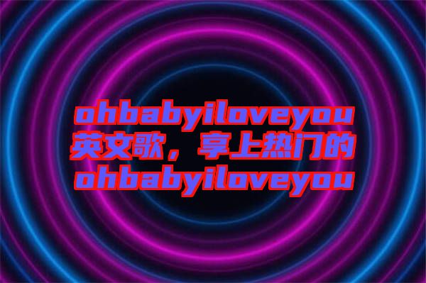 ohbabyiloveyou英文歌，享上熱門的ohbabyiloveyou