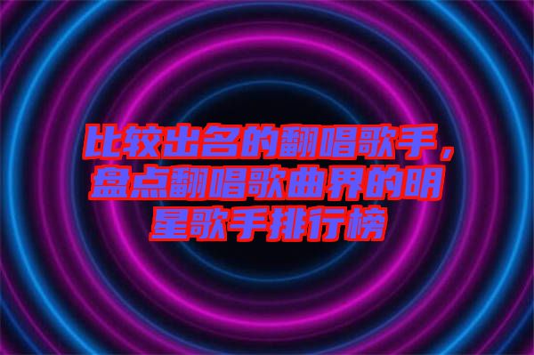 比較出名的翻唱歌手，盤點(diǎn)翻唱歌曲界的明星歌手排行榜