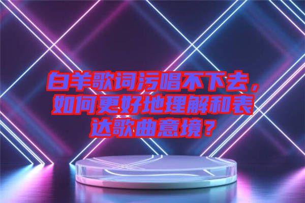 白羊歌詞污唱不下去，如何更好地理解和表達(dá)歌曲意境？