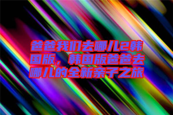 爸爸我們?nèi)ツ膬?韓國版，韓國版爸爸去哪兒的全新親子之旅