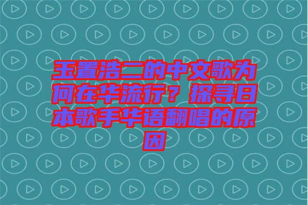 玉置浩二的中文歌為何在華流行？探尋日本歌手華語翻唱的原因