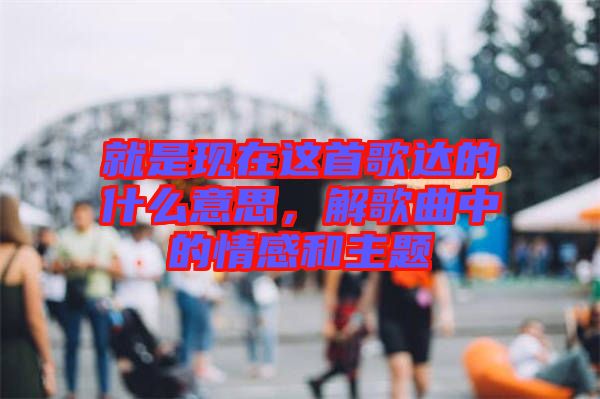 就是現(xiàn)在這首歌達(dá)的什么意思，解歌曲中的情感和主題