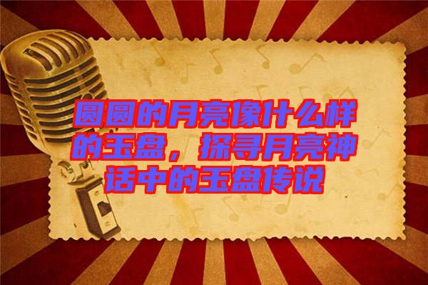 圓圓的月亮像什么樣的玉盤，探尋月亮神話中的玉盤傳說