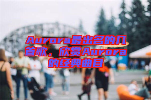 Aurora最出名的幾首歌，欣賞Aurora的經(jīng)典曲目