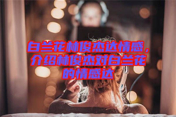 白蘭花林俊杰達情感，介紹林俊杰對白蘭花的情感達