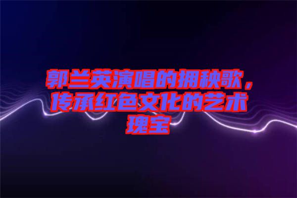 郭蘭英演唱的擁秧歌，傳承紅色文化的藝術(shù)瑰寶