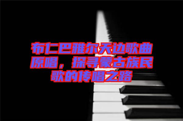 布仁巴雅爾天邊歌曲原唱，探尋蒙古族民歌的傳唱之路