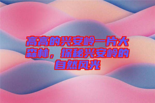 高高的興安嶺一片大森林，探秘興安嶺的自然風(fēng)光