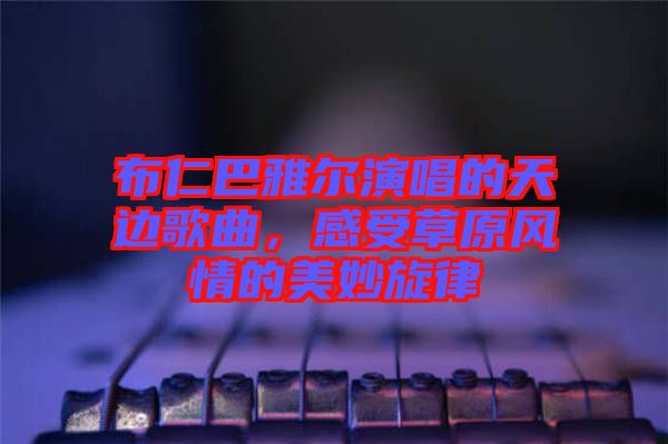 布仁巴雅爾演唱的天邊歌曲，感受草原風(fēng)情的美妙旋律