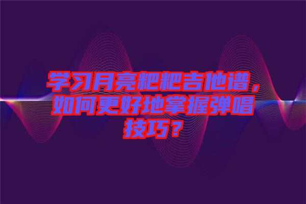 學(xué)習(xí)月亮粑粑吉他譜，如何更好地掌握彈唱技巧？