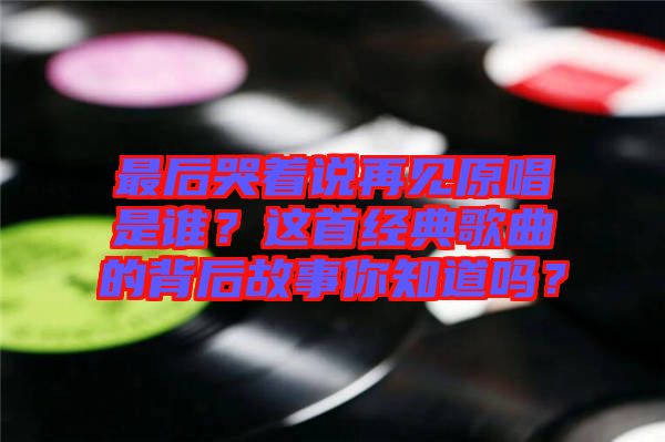 最后哭著說再見原唱是誰？這首經(jīng)典歌曲的背后故事你知道嗎？