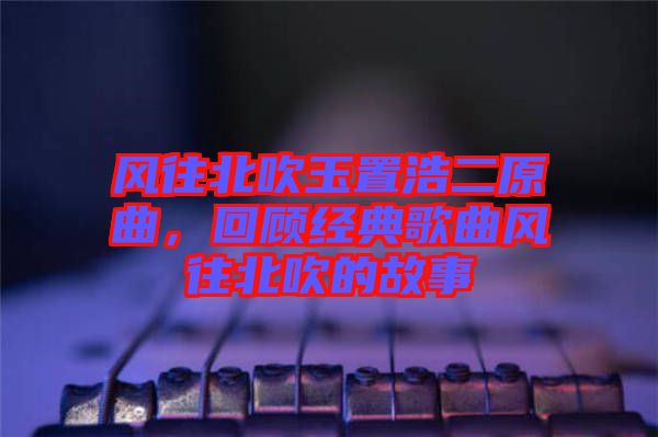 風往北吹玉置浩二原曲，回顧經(jīng)典歌曲風往北吹的故事