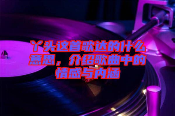 丫頭這首歌達的什么意思，介紹歌曲中的情感與內(nèi)涵