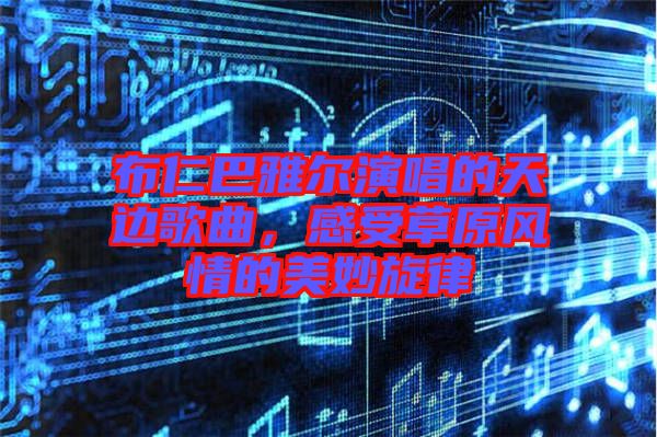 布仁巴雅爾演唱的天邊歌曲，感受草原風(fēng)情的美妙旋律