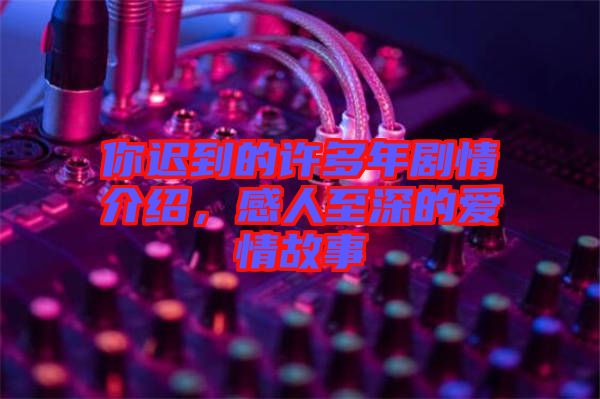 你遲到的許多年劇情介紹，感人至深的愛情故事