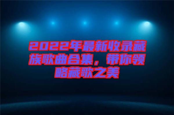 2022年最新收錄藏族歌曲合集，帶你領(lǐng)略藏歌之美